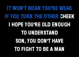 IT WON'T MEAN YOU'RE WEAK
IF YOU TURN THE OTHER CHEEK
I HOPE YOU'RE OLD ENOUGH
TO UNDERSTAND
SO, YOU DON'T HAVE
TO FIGHT TO BE A MAN