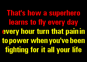 That's how a superhero
learns to fly every day
every hour turn that pain in
to power when you've been
fighting for it all your life