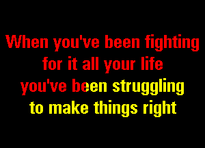 When you've been fighting
for it all your life
you've been struggling
to make things right