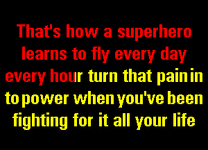 That's how a superhero
learns to fly every day
every hour turn that pain in
to power when you've been
fighting for it all your life