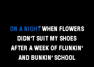ON A NIGHT WHEN FLOWERS
DIDN'T SUIT MY SHOES
AFTER A WEEK OF FLUHKIH'
AND BUHKIH' SCHOOL