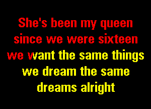 She's been my queen
since we were sixteen
we want the same things
we dream the same
dreams alright