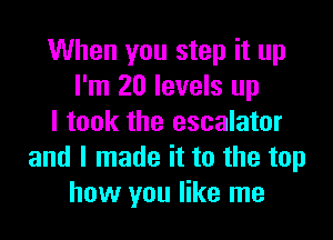 When you step it up
I'm 20 levels up

I took the escalator
and I made it to the top
how you like me