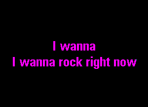 I wanna

I wanna rock right now