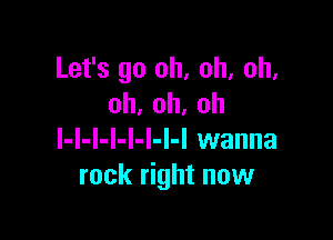 Let's go oh, oh, oh.
oh,oh,oh

l-l-l-I-l-l-I-I wanna
rock right now