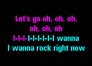 Let's go oh, oh, oh.
oh,oh,oh

l-l-l-l-I-l-l-l-I wanna
I wanna rock right now