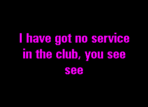 I have got no service

in the club, you see
see