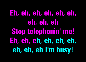 Eh,eh,eh,eh,eh,eh,
eh,eh,eh

Stop telephonin' me!
Eh.eh,eh.eh.eh,eh,
eh, eh, eh I'm busy!