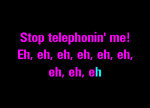 Stop telephonin' me!

Eh,eh,eh,eh,eh,eh.
eh,eh.eh