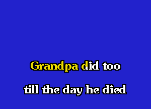 Grandpa did too

till the day he died