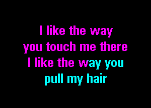 I like the way
you touch me there

I like the way you
pull my hair