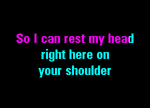 So I can rest my head

right here on
your shoulder