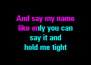 And say my name
like only you can

say it and
hold me tight