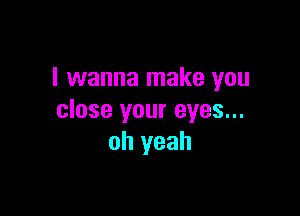 I wanna make you

close your eyes...
oh yeah