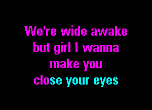 We're wide awake
hut girl I wanna

make you
close your eyes