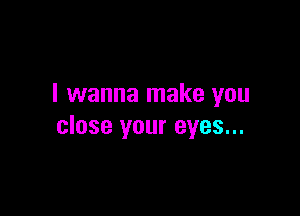 I wanna make you

close your eyes...