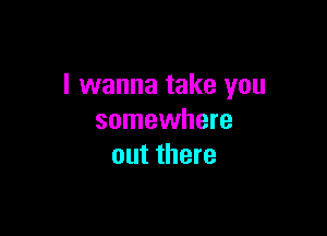 I wanna take you

somewhere
out there