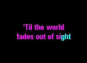 'Til the world

fades out of sight