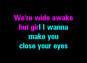 We're wide awake
hut girl I wanna

make you
close your eyes