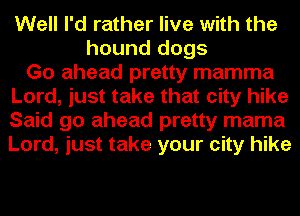 Well I'd rather live with the
hound dogs
Go ahead pretty mamma
Lord, just take that city hike
Said go ahead pretty mama
Lord, just take your city hike