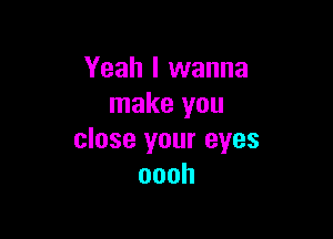 Yeah I wanna
make you

close your eyes
oooh