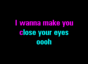 I wanna make you

close your eyes
oooh