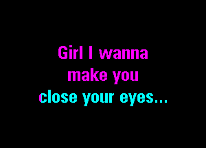 Girl I wanna

make you
close your eyes...