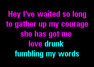 Hey I've waited so long
to gather up my courage
she has got me
love drunk
fumbling my words