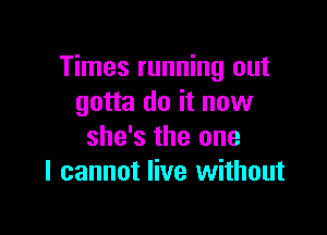 Times running out
gotta do it now

she's the one
I cannot live without