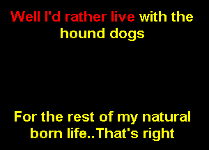 Well I'd rather live with the
hound dogs

For the rest of my natural
born life..That's right