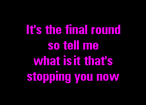 It's the final round
so tell me

what is it that's
stopping you now