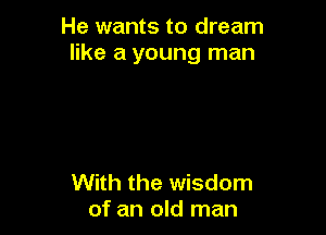 He wants to dream
like a young man

With the wisdom
of an old man