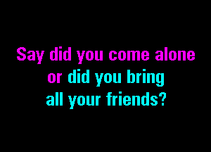 Say did you come alone

or did you bring
all your friends?