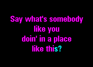 Say what's somebody
like you

doin' in a place
like this?