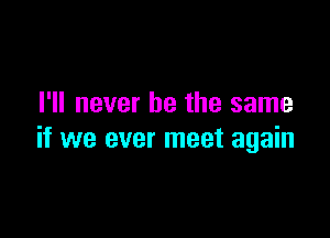 I'll never be the same

if we ever meet again