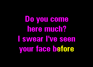 Do you come
here much?

I swear I've seen
your face before