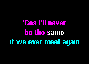 'Cos I'll never

be the same
if we ever meet again