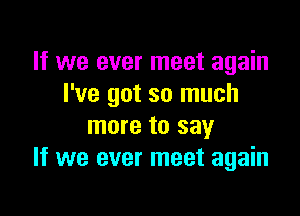 If we ever meet again
I've got so much

more to say
If we ever meet again