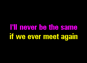 I'll never be the same

if we ever meet again