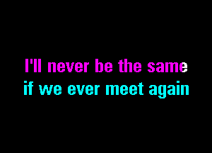 I'll never be the same

if we ever meet again