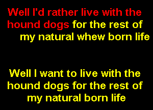 Well I'd rather live with the
hound dogs for the rest of
my natural whew born life

Well I want to live with the
hound dogs for the rest of
my natural born life