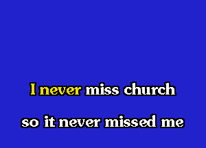 I never miss church

so it never missed me