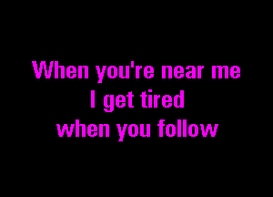 When you're near me

I get tired
when you follow