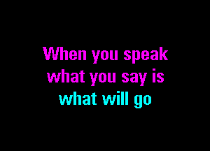 When you speak

what you say is
what will go