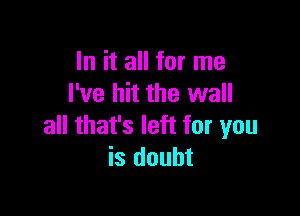 In it all for me
I've hit the wall

all that's left for you
is doubt