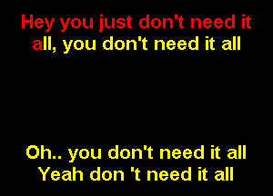 Hey you just don't need it
all, you don't need it all

Oh.. you don't need it all
Yeah don 't need it all