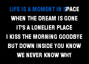 LIFE IS A MOMENT IH SPACE
WHEN THE DREAM IS GONE
IT'S A LONELIER PLACE
I KISS THE MORNING GOODBYE
BUT DOWN INSIDE YOU KNOW
WE NEVER KN 0W WHY