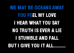 WE MAY BE OCEAHS AWAY
YOU FEEL MY LOVE
I HEAR WHAT YOU SAY
NO TRUTH IS EVER A LIE
I STUMBLE AND FALL
BUT I GIVE YOU IT ALL ..........