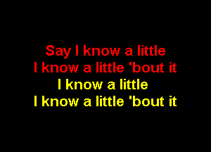 Say I know a little
I know a little 'bout it

I know a little
I know a little 'bout it