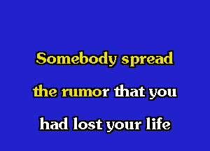 Somebody spread

the rumor that you

had lost your life